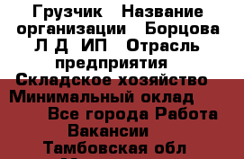 Грузчик › Название организации ­ Борцова Л.Д, ИП › Отрасль предприятия ­ Складское хозяйство › Минимальный оклад ­ 14 000 - Все города Работа » Вакансии   . Тамбовская обл.,Моршанск г.